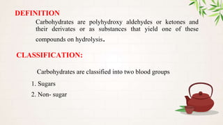 DEFINITION
Carbohydrates are polyhydroxy aldehydes or ketones and
their derivates or as substances that yield one of these
compounds on hydrolysis.
CLASSIFICATION:
Carbohydrates are classified into two blood groups
1. Sugars
2. Non- sugar
 