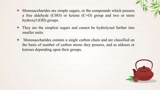 ✶ Monosaccharides are simple sugars, or the compounds which possess
a free aldehyde (CHO) or ketone (C=O) group and two or more
hydroxyl (OH) groups.
✶ They are the simplest sugars and cannot be hydrolysed further into
smaller units.
✶ Monosaccharides contain a single carbon chain and are classified on
the basis of number of carbon atoms they possess, and as aldoses or
ketoses depending upon their groups.
 