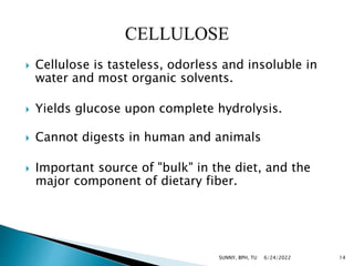  Cellulose is tasteless, odorless and insoluble in
water and most organic solvents.
 Yields glucose upon complete hydrolysis.
 Cannot digests in human and animals
 Important source of "bulk" in the diet, and the
major component of dietary fiber.
6/24/2022 14
SUNNY, BPH, TU
 