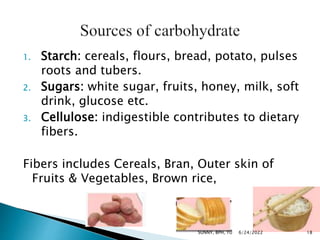 1. Starch: cereals, flours, bread, potato, pulses
roots and tubers.
2. Sugars: white sugar, fruits, honey, milk, soft
drink, glucose etc.
3. Cellulose: indigestible contributes to dietary
fibers.
Fibers includes Cereals, Bran, Outer skin of
Fruits & Vegetables, Brown rice,
6/24/2022 18
SUNNY, BPH, TU
 
