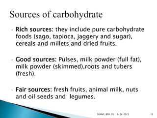 • Rich sources: they include pure carbohydrate
foods (sago, tapioca, jaggery and sugar),
cereals and millets and dried fruits.
• Good sources: Pulses, milk powder (full fat),
milk powder (skimmed),roots and tubers
(fresh).
• Fair sources: fresh fruits, animal milk, nuts
and oil seeds and legumes.
6/24/2022 19
SUNNY, BPH, TU
 