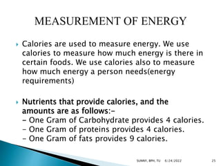  Calories are used to measure energy. We use
calories to measure how much energy is there in
certain foods. We use calories also to measure
how much energy a person needs(energy
requirements)
 Nutrients that provide calories, and the
amounts are as follows:-
- One Gram of Carbohydrate provides 4 calories.
- One Gram of proteins provides 4 calories.
- One Gram of fats provides 9 calories.
6/24/2022 25
SUNNY, BPH, TU
 
