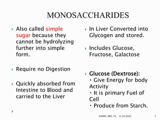  Also called simple
sugar because they
cannot be hydrolyzing
further into simple
form.
 Require no Digestion
 Quickly absorbed from
Intestine to Blood and
carried to the Liver

 In Liver Converted into
Glycogen and stored.
 Includes Glucose,
Fructose, Galactose
 Glucose (Dextrose):
Give Energy for body
Activity
It is primary Fuel of
Cell
Produce from Starch.
6/24/2022 7
SUNNY, BPH, TU
 