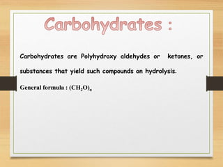 Carbohydrates are Polyhydroxy aldehydes or ketones, or
substances that yield such compounds on hydrolysis.
General formula : (CH2O)n
 