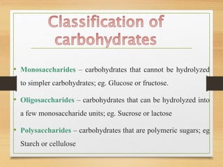 • Monosaccharides – carbohydrates that cannot be hydrolyzed
to simpler carbohydrates; eg. Glucose or fructose.
• Oligosaccharides – carbohydrates that can be hydrolyzed into
a few monosaccharide units; eg. Sucrose or lactose
• Polysaccharides – carbohydrates that are polymeric sugars; eg
Starch or cellulose
 