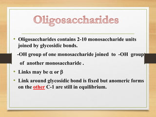 • Oligosaccharides contains 2-10 monosaccharide units
joined by glycosidic bonds.
-OH group of one monosaccharide joined to -OH group
of another monosaccharide .
• Links may be a or b
• Link around glycosidic bond is fixed but anomeric forms
on the other C-1 are still in equilibrium.
 