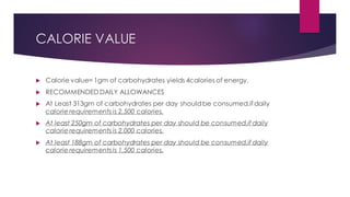 CALORIE VALUE
 Calorie value= 1gm of carbohydrates yields 4calories of energy.
 RECOMMENDED DAILY ALLOWANCES
 At Least 313gm of carbohydrates per day shouldbe consumed,ifdaily
calorie requirements is 2,500 calories.
 At least 250gm of carbohydrates per day should be consumed,if daily
calorie requirements is 2,000 calories.
 At least 188gm of carbohydrates per day should be consumed,if daily
calorie requirements is 1,500 calories.
 