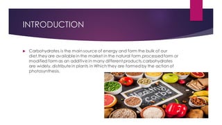 INTRODUCTION
 Carbohydrates is the main source of energy and form the bulk of our
diet.they are availablein the market in the natural form,processedform or
modified form as an additive in many different products.carbohydrates
are widely, distribute in plants in Which they are formed by the action of
photosynthesis.
 