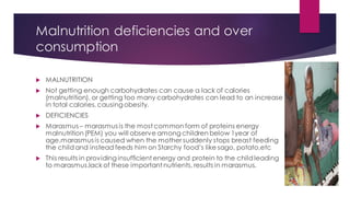 Malnutrition deficiencies and over
consumption
 MALNUTRITION
 Not getting enough carbohydrates can cause a lack of calories
(malnutrition), or getting too many carbohydrates can lead to an increase
in total calories, causing obesity.
 DEFICIENCIES
 Marasmus – marasmus is the most common form of proteins energy
malnutrition(PEM) you will observe among children below 1year of
age.marasmus is caused when the mother suddenly stops breast feeding
the childand instead feeds him on Starchy food’s like sago, potato,etc
 This results in providing insufficient energy and protein to the childleading
to marasmus.lack of these important nutrients, results in marasmus.
 