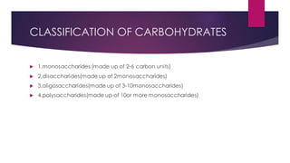 CLASSIFICATION OF CARBOHYDRATES
 1.monosaccharides (made up of 2-6 carbon units)
 2.disaccharides(made up of 2monosaccharides)
 3.oligosaccharides(made up of 3-10monosaccharides)
 4.polysaccharides(made up of 10or more monosaccharides)
 