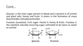 Cont…
Glucose: is the main sugar present in blood and is present in all animal
and plant cells, honey and fruits. It enters in the formation of many
disaccharides and polysaccharides.
Fructose (Levulose); Fruit sugar: Found in honey & fruits. Fructose is
the sweetest naturally occurring sugar, estimated to be twice as sweet
as sucrose
 