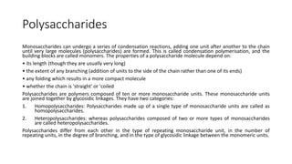 Polysaccharides
Monosaccharides can undergo a series of condensation reactions, adding one unit after another to the chain
until very large molecules (polysaccharides) are formed. This is called condensation polymerisation, and the
building blocks are called monomers. The properties of a polysaccharide molecule depend on:
• its length (though they are usually very long)
• the extent of any branching (addition of units to the side of the chain rather than one of its ends)
• any folding which results in a more compact molecule
• whether the chain is 'straight' or 'coiled
Polysaccharides are polymers composed of ten or more monosaccharide units. These monosaccharide units
are joined together by glycosidic linkages. They have two categories:
1. Homopolysaccharides: Polysaccharides made up of a single type of monosaccharide units are called as
homopolysaccharides.
2. Heteropolysaccharides: whereas polysaccharides composed of two or more types of monosaccharides
are called heteropolysaccharides.
Polysaccharides differ from each other in the type of repeating monosaccharide unit, in the number of
repeating units, in the degree of branching, and in the type of glycosidic linkage between the monomeric units.
 