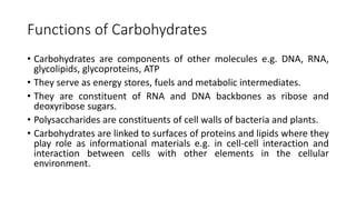 Functions of Carbohydrates
• Carbohydrates are components of other molecules e.g. DNA, RNA,
glycolipids, glycoproteins, ATP
• They serve as energy stores, fuels and metabolic intermediates.
• They are constituent of RNA and DNA backbones as ribose and
deoxyribose sugars.
• Polysaccharides are constituents of cell walls of bacteria and plants.
• Carbohydrates are linked to surfaces of proteins and lipids where they
play role as informational materials e.g. in cell-cell interaction and
interaction between cells with other elements in the cellular
environment.
 
