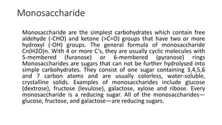Monosaccharide
Monosaccharide are the simplest carbohydrates which contain free
aldehyde (-CHO) and ketone (>C=O) groups that have two or more
hydroxyl (-OH) groups. The general formula of monosaccharide
Cn(H2O)n. With 4 or more C's, they are usually cyclic molecules with
5-membered (furanose) or 6-membered (pyranose) rings
Monosaccharides are sugars that can not be further hydrolysed into
simple carbohydrates. They consist of one sugar containing 3,4,5,6
and 7 carbon atoms and are usually colorless, water-soluble,
crystalline solids. Examples of monosaccharides include glucose
(dextrose), fructose (levulose), galactose, xylose and ribose. Every
monosaccharide is a reducing sugar. All of the monosaccharides—
glucose, fructose, and galactose—are reducing sugars.
 