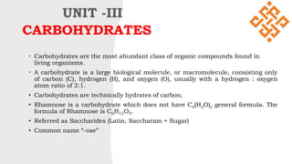 CARBOHYDRATES
• Carbohydrates are the most abundant class of organic compounds found in
living organisms.
• A carbohydrate is a large biological molecule, or macromolecule, consisting only
of carbon (C), hydrogen (H), and oxygen (O), usually with a hydrogen : oxygen
atom ratio of 2:1.
• Carbohydrates are technically hydrates of carbon.
• Rhamnose is a carbohydrate which does not have Cx(H2O)y general formula. The
formula of Rhamnose is C6H12O5.
• Referred as Saccharides (Latin, Saccharam = Sugar)
• Common name “-ose”
UNIT -III
 