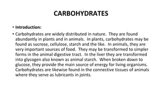 CARBOHYDRATES
• Introduction:
• Carbohydrates are widely distributed in nature. They are found
abundantly in plants and in animals. In plants, carbohydrates may be
found as sucrose, cellulose, starch and the like. In animals, they are
very important sources of food. They may be transformed to simpler
forms in the animal digestive tract. In the liver they are transformed
into glycogen also known as animal starch. When broken down to
glucose, they provide the main source of energy for living organisms.
Carbohydrates are likewise found in the connective tissues of animals
where they serve as lubricants in joints.
 
