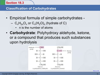 Section 18.3
Classification of Carbohydrates
Return to TOC
• Empirical formula of simple carbohydrates -
– CnH2nOn or Cn(H2O)n (hydrate of C)
• n is the number of atoms
• Carbohydrate: Polyhydroxy aldehyde, ketone,
or a compound that produces such substances
upon hydrolysis
Copyright ©2016 Cengage Learning. All Rights Reserved. 10
 