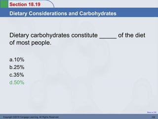 Section 18.19
Dietary Considerations and Carbohydrates
Return to TOC
Dietary carbohydrates constitute _____ of the diet
of most people.
a.10%
b.25%
c.35%
d.50%
Copyright ©2016 Cengage Learning. All Rights Reserved. 102
 