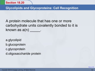 Section 18.20
Glycolipids and Glycoproteins: Cell Recognition
Return to TOC
A protein molecule that has one or more
carbohydrate units covalently bonded to it is
known as a(n) _____.
a.glycolipid
b.glucoprotein
c.glycoprotein
d.oligosaccharide protein
Copyright ©2016 Cengage Learning. All Rights Reserved. 104
 