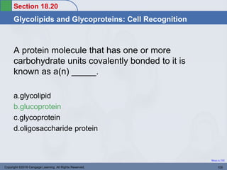 Section 18.20
Glycolipids and Glycoproteins: Cell Recognition
Return to TOC
A protein molecule that has one or more
carbohydrate units covalently bonded to it is
known as a(n) _____.
a.glycolipid
b.glucoprotein
c.glycoprotein
d.oligosaccharide protein
Copyright ©2016 Cengage Learning. All Rights Reserved. 105
 