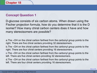 Chapter 18
Return to TOC
Concept Question 1
D-glucose consists of six carbon atoms. When drawn using the
Fischer projection formula, how do you determine that it is the D
isomer? How many chiral carbon centers does it have and how
many stereoisomers are possible?
a.The –OH on the chiral carbon farthest from the carbonyl group points to the
right. There are five chiral centers providing 32 stereoisomers.
b.The –OH on the chiral carbon farthest from the carbonyl group points to the
right. There are four chiral centers providing 16 stereoisomers.
c.The –OH on the chiral carbon farthest from the carbonyl group points to the
left. There are five chiral centers providing 32 stereoisomers.
d.The –OH on the chiral carbon farthest from the carbonyl group points to the
left. There are four chiral centers providing 16 stereoisomers.
Copyright ©2016 Cengage Learning. All Rights Reserved. 106
 