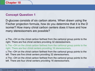 Chapter 18
Return to TOC
Concept Question 1
D-glucose consists of six carbon atoms. When drawn using the
Fischer projection formula, how do you determine that it is the D
isomer? How many chiral carbon centers does it have and how
many stereoisomers are possible?
a.The –OH on the chiral carbon farthest from the carbonyl group points to the
right. There are five chiral centers providing 32 stereoisomers.
b.The –OH on the chiral carbon farthest from the carbonyl group points to the
right. There are four chiral centers providing 16 stereoisomers.
c.The –OH on the chiral carbon farthest from the carbonyl group points to the
left. There are five chiral centers providing 32 stereoisomers.
d.The –OH on the chiral carbon farthest from the carbonyl group points to the
left. There are four chiral centers providing 16 stereoisomers.
Copyright ©2016 Cengage Learning. All Rights Reserved. 107
 