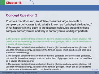 Chapter 18
Return to TOC
Concept Question 2
Prior to a marathon run, an athlete consumes large amounts of
complex carbohydrates to do what is known as “carbohydrate loading.”
What happens in the body to the glucose molecules present in these
complex carbohydrates and why is carbohydrate loading important?
a.The complex carbohydrates are broken down to glucose and any excess glucose, not
used for immediate energy, is stored in the form of glycogen, which can be used later as
a source of stored energy.
b.The complex carbohydrates are broken down to glucose and any excess glucose, not
used for immediate energy, is stored in the form of starch, which can be used later as a
source of stored energy.
c.The complex carbohydrates are broken down to galactose and any excess galactose,
not used for immediate energy, is stored in the form of glycogen, which can be used later
as a source of stored energy.
d.The complex carbohydrates are broken down to glucose and any excess glucose, not
used for immediate energy, is stored in the form of glycogen, which can be used later to
produce muscle tissue needed to complete the marathon.
Copyright ©2016 Cengage Learning. All Rights Reserved. 109
 