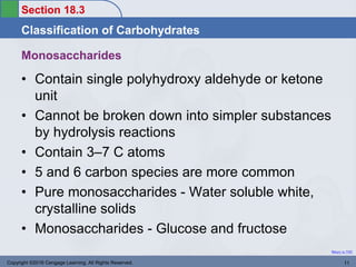 Section 18.3
Classification of Carbohydrates
Return to TOC
Monosaccharides
• Contain single polyhydroxy aldehyde or ketone
unit
• Cannot be broken down into simpler substances
by hydrolysis reactions
• Contain 3–7 C atoms
• 5 and 6 carbon species are more common
• Pure monosaccharides - Water soluble white,
crystalline solids
• Monosaccharides - Glucose and fructose
Copyright ©2016 Cengage Learning. All Rights Reserved. 11
 
