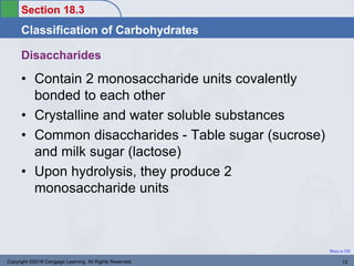 Section 18.3
Classification of Carbohydrates
Return to TOC
Disaccharides
• Contain 2 monosaccharide units covalently
bonded to each other
• Crystalline and water soluble substances
• Common disaccharides - Table sugar (sucrose)
and milk sugar (lactose)
• Upon hydrolysis, they produce 2
monosaccharide units
Copyright ©2016 Cengage Learning. All Rights Reserved. 12
 