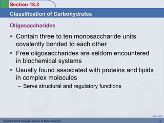Section 18.3
Classification of Carbohydrates
Return to TOC
Oligosaccharides
• Contain three to ten monosaccharide units
covalently bonded to each other
• Free oligosaccharides are seldom encountered
in biochemical systems
• Usually found associated with proteins and lipids
in complex molecules
– Serve structural and regulatory functions
Copyright ©2016 Cengage Learning. All Rights Reserved. 13
 