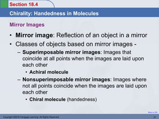 Section 18.4
Chirality: Handedness in Molecules
Return to TOC
Mirror Images
• Mirror image: Reflection of an object in a mirror
• Classes of objects based on mirror images -
– Superimposable mirror images: Images that
coincide at all points when the images are laid upon
each other
• Achiral molecule
– Nonsuperimposable mirror images: Images where
not all points coincide when the images are laid upon
each other
• Chiral molecule (handedness)
Copyright ©2016 Cengage Learning. All Rights Reserved. 21
 