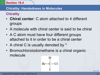 Section 18.4
Chirality: Handedness in Molecules
Return to TOC
Copyright ©2016 Cengage Learning. All Rights Reserved. 22
Chirality
• Chiral center: C atom attached to 4 different
groups
• A molecule with chiral center is said to be chiral
• A C atom must have four different groups
attached to it in order to be a chiral center
• A chiral C is usually denoted by *
• Bromochloroiodomethane is a chiral organic
molecule
 