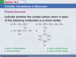 Section 18.4
Chirality: Handedness in Molecules
Return to TOC
Practice Exercise
Indicate whether the circled carbon atom in each
of the following molecules is a chiral center.
Copyright ©2016 Cengage Learning. All Rights Reserved. 24
a. Not a chiral center b. Not a chiral center
c. Chiral center d. Not a chiral center
 