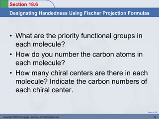 Section 18.6
Designating Handedness Using Fischer Projection Formulas
Return to TOC
• What are the priority functional groups in
each molecule?
• How do you number the carbon atoms in
each molecule?
• How many chiral centers are there in each
molecule? Indicate the carbon numbers of
each chiral center.
Copyright ©2016 Cengage Learning. All Rights Reserved. 28
 