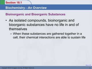 Biochemistry—An Overview
Return to TOC
Section 18.1
Copyright ©2016 Cengage Learning. All Rights Reserved. 3
• As isolated compounds, bioinorganic and
bioorganic substances have no life in and of
themselves
– When these substances are gathered together in a
cell, their chemical interactions are able to sustain life
Bioinorganic and Bioorganic Substances
 