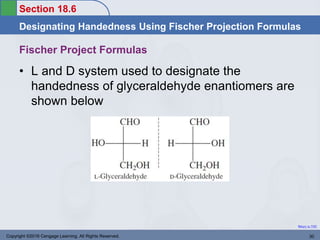 Section 18.6
Designating Handedness Using Fischer Projection Formulas
Return to TOC
Copyright ©2016 Cengage Learning. All Rights Reserved. 30
Fischer Project Formulas
• L and D system used to designate the
handedness of glyceraldehyde enantiomers are
shown below
 