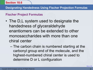 Section 18.6
Designating Handedness Using Fischer Projection Formulas
Return to TOC
Copyright ©2016 Cengage Learning. All Rights Reserved. 32
Fischer Project Formulas
• The D,L system used to designate the
handedness of glyceraldehyde
enantiomers can be extended to other
monosaccharides with more than one
chiral center
– The carbon chain is numbered starting at the
carbonyl group end of the molecule, and the
highest-numbered chiral center is used to
determine D or L configuration
 