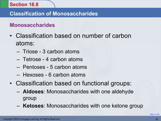 Section 18.8
Classification of Monosaccharides
Return to TOC
Copyright ©2016 Cengage Learning. All Rights Reserved. 35
• Classification based on number of carbon
atoms:
– Triose - 3 carbon atoms
– Tetrose - 4 carbon atoms
– Pentoses - 5 carbon atoms
– Hexoses - 6 carbon atoms
• Classification based on functional groups:
– Aldoses: Monosaccharides with one aldehyde
group
– Ketoses: Monosaccharides with one ketone group
Monosaccharides
 