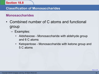 Section 18.8
Classification of Monosaccharides
Return to TOC
Monosaccharides
• Combined number of C atoms and functional
group
– Examples:
• Aldohexose - Monosaccharide with aldehyde group
and 6 C atoms
• Ketopentose - Monosaccharide with ketone group and
5 C atoms
Copyright ©2016 Cengage Learning. All Rights Reserved. 36
 
