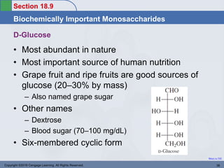 Section 18.9
Biochemically Important Monosaccharides
Return to TOC
D-Glucose
• Most abundant in nature
• Most important source of human nutrition
• Grape fruit and ripe fruits are good sources of
glucose (20–30% by mass)
– Also named grape sugar
• Other names
– Dextrose
– Blood sugar (70–100 mg/dL)
• Six-membered cyclic form
Copyright ©2016 Cengage Learning. All Rights Reserved. 38
 