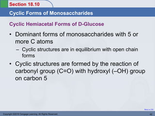Section 18.10
Cyclic Forms of Monosaccharides
Return to TOC
Cyclic Hemiacetal Forms of D-Glucose
• Dominant forms of monosaccharides with 5 or
more C atoms
– Cyclic structures are in equilibrium with open chain
forms
• Cyclic structures are formed by the reaction of
carbonyl group (C=O) with hydroxyl (–OH) group
on carbon 5
Copyright ©2016 Cengage Learning. All Rights Reserved. 42
 