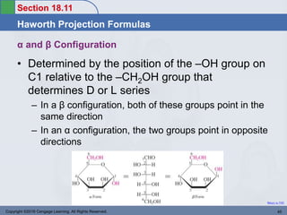 Section 18.11
Haworth Projection Formulas
Return to TOC
Copyright ©2016 Cengage Learning. All Rights Reserved. 45
α and β Configuration
• Determined by the position of the –OH group on
C1 relative to the –CH2OH group that
determines D or L series
– In a β configuration, both of these groups point in the
same direction
– In an α configuration, the two groups point in opposite
directions
 
