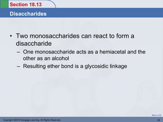 Section 18.13
Disaccharides
Return to TOC
Copyright ©2016 Cengage Learning. All Rights Reserved. 55
• Two monosaccharides can react to form a
disaccharide
– One monosaccharide acts as a hemiacetal and the
other as an alcohol
– Resulting ether bond is a glycosidic linkage
 