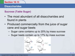 Section 18.13
Disaccharides
Return to TOC
Sucrose (Table Sugar)
• The most abundant of all disaccharides and
found in plants
• Produced commercially from the juice of sugar
cane and sugar beets
– Sugar cane contains up to 20% by mass sucrose
– Sugar beets contain up to 17% by mass sucrose
Copyright ©2016 Cengage Learning. All Rights Reserved. 63
 