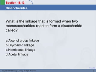 Section 18.13
Disaccharides
Return to TOC
What is the linkage that is formed when two
monosaccharides react to form a disaccharide
called?
a.Alcohol group linkage
b.Glycosidic linkage
c.Hemiacetal linkage
d.Acetal linkage
Copyright ©2016 Cengage Learning. All Rights Reserved. 65
 