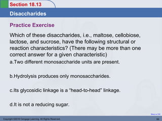 Section 18.13
Disaccharides
Return to TOC
Practice Exercise
Which of these disaccharides, i.e., maltose, cellobiose,
lactose, and sucrose, have the following structural or
reaction characteristics? (There may be more than one
correct answer for a given characteristic)
a.Two different monosaccharide units are present.
b.Hydrolysis produces only monosaccharides.
c.Its glycosidic linkage is a “head-to-head” linkage.
d.It is not a reducing sugar.
Copyright ©2016 Cengage Learning. All Rights Reserved. 69
 