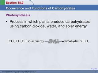 Section 18.2
Occurrence and Functions of Carbohydrates
Return to TOC
Photosynthesis
• Process in which plants produce carbohydrates
using carbon dioxide, water, and solar energy
Copyright ©2016 Cengage Learning. All Rights Reserved. 7
Chlorophyll
2 2 2
Plant enzymes
CO + H O+solar energy carbohydrates +O


 