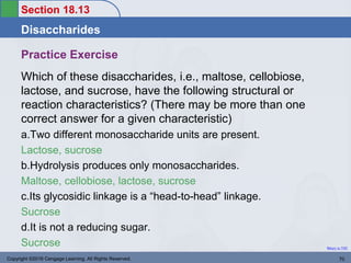 Section 18.13
Disaccharides
Return to TOC
Practice Exercise
Which of these disaccharides, i.e., maltose, cellobiose,
lactose, and sucrose, have the following structural or
reaction characteristics? (There may be more than one
correct answer for a given characteristic)
a.Two different monosaccharide units are present.
Lactose, sucrose
b.Hydrolysis produces only monosaccharides.
Maltose, cellobiose, lactose, sucrose
c.Its glycosidic linkage is a “head-to-head” linkage.
Sucrose
d.It is not a reducing sugar.
Sucrose
Copyright ©2016 Cengage Learning. All Rights Reserved. 70
 