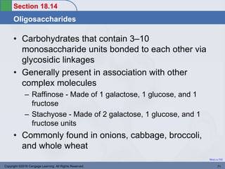 Section 18.14
Oligosaccharides
Return to TOC
• Carbohydrates that contain 3–10
monosaccharide units bonded to each other via
glycosidic linkages
• Generally present in association with other
complex molecules
– Raffinose - Made of 1 galactose, 1 glucose, and 1
fructose
– Stachyose - Made of 2 galactose, 1 glucose, and 1
fructose units
• Commonly found in onions, cabbage, broccoli,
and whole wheat
Copyright ©2016 Cengage Learning. All Rights Reserved. 71
 