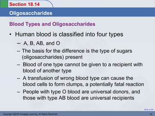 Section 18.14
Oligosaccharides
Return to TOC
Blood Types and Oligosaccharides
• Human blood is classified into four types
– A, B, AB, and O
– The basis for the difference is the type of sugars
(oligosaccharides) present
– Blood of one type cannot be given to a recipient with
blood of another type
– A transfusion of wrong blood type can cause the
blood cells to form clumps, a potentially fatal reaction
– People with type O blood are universal donors, and
those with type AB blood are universal recipients
Copyright ©2016 Cengage Learning. All Rights Reserved. 72
 